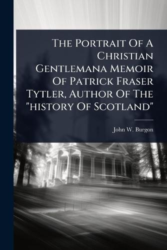 The Portrait Of A Christian Gentlemana Memoir Of Patrick Fraser Tytler, Author Of The ""history Of Scotland""