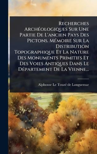 Recherches ArchÃ(c)ologiques Sur Une Partie De L'ancien Pays Des Pictons. MÃ(c)moire Sur La Distribution Topographique Et La Nature Des Monuments Primitifs Et Des Voies Antiques Dans Le DÃ(c)partement De La Vienne...