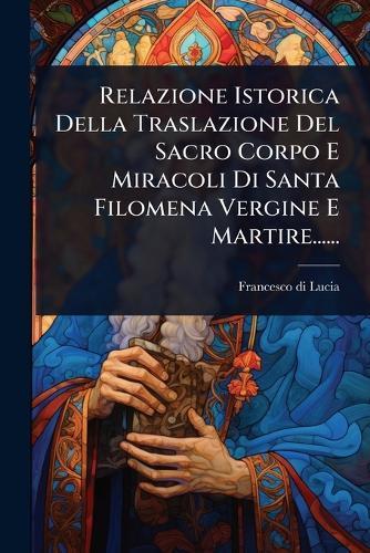 Relazione Istorica Della Traslazione Del Sacro Corpo E Miracoli Di Santa Filomena Vergine E Martire......