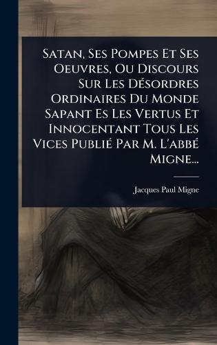 Satan, Ses Pompes Et Ses Oeuvres, Ou Discours Sur Les DÃ(c)sordres Ordinaires Du Monde Sapant Es Les Vertus Et Innocentant Tous Les Vices PubliÃ(c) Par M. L'abbÃ(c) Migne...