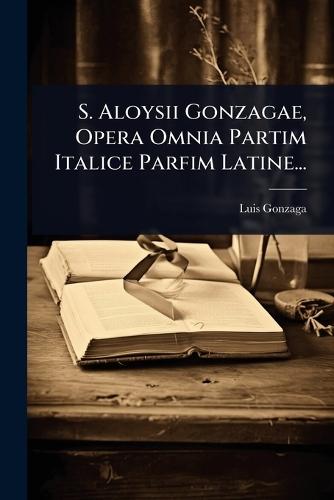 S. Aloysii Gonzagae, Opera Omnia Partim Italice Parfim Latine...