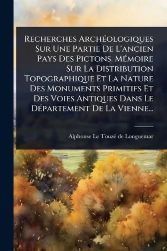 Recherches ArchÃ(c)ologiques Sur Une Partie De L'ancien Pays Des Pictons. MÃ(c)moire Sur La Distribution Topographique Et La Nature Des Monuments Primitifs Et Des Voies Antiques Dans Le DÃ(c)partement De La Vienne...