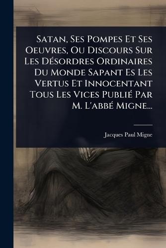 Satan, Ses Pompes Et Ses Oeuvres, Ou Discours Sur Les DÃ(c)sordres Ordinaires Du Monde Sapant Es Les Vertus Et Innocentant Tous Les Vices PubliÃ(c) Par M. L'abbÃ(c) Migne...