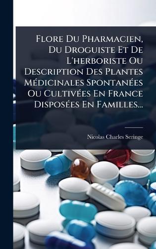 Flore Du Pharmacien, Du Droguiste Et De L'herboriste Ou Description Des Plantes MÃ(c)dicinales SpontanÃ(c)es Ou CultivÃ(c)es En France DisposÃ(c)es En Familles...