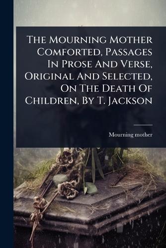 The Mourning Mother Comforted, Passages In Prose And Verse, Original And Selected, On The Death Of Children, By T. Jackson