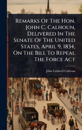 Remarks Of The Hon. John C. Calhoun, Delivered In The Senate Of The United States, April 9, 1834, On The Bill To Repeal The Force Act