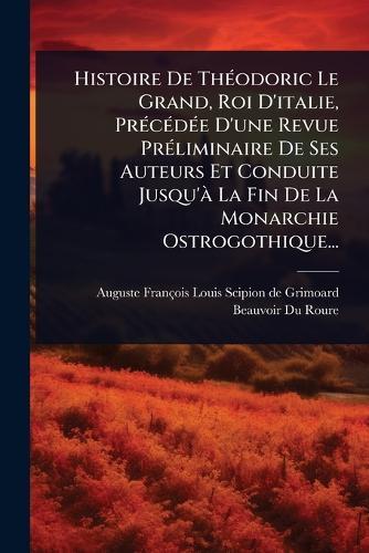 Histoire De ThÃ(c)odoric Le Grand, Roi D'italie, PrÃ(c)cÃ(c)dÃ(c)e D'une Revue PrÃ(c)liminaire De Ses Auteurs Et Conduite Jusqu'Ã La Fin De La Monarchie Ostrogothique...
