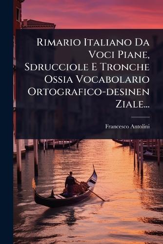 Rimario Italiano Da Voci Piane, Sdrucciole E Tronche Ossia Vocabolario Ortografico-desinen Ziale...