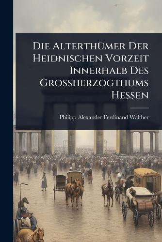 Die AlterthÃ1/4mer Der Heidnischen Vorzeit Innerhalb Des Grossherzogthums Hessen