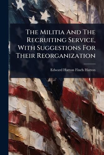 The Militia And The Recruiting Service, With Suggestions For Their Reorganization