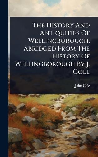 The History And Antiquities Of Wellingborough, Abridged From The History Of Wellingborough By J. Cole