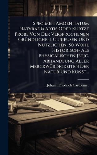 Specimen Amoenitatum Natvrae & Artis Oder Kurtze Probe Von Der Versprochenen GrÃ1/4ndlichen, Curieusen Und NÃ1/4tzlichen, So Wohl Historisch- Als Physicalischen [et]c. Abhandlung Aller MerckwÃ1/4rdigkeiten Der Natur Und Kunst...