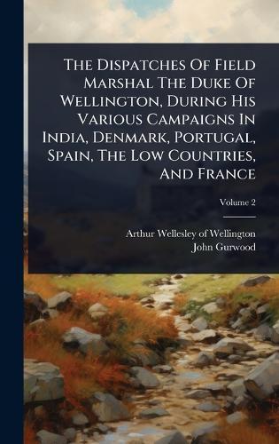 The Dispatches Of Field Marshal The Duke Of Wellington, During His Various Campaigns In India, Denmark, Portugal, Spain, The Low Countries, And France