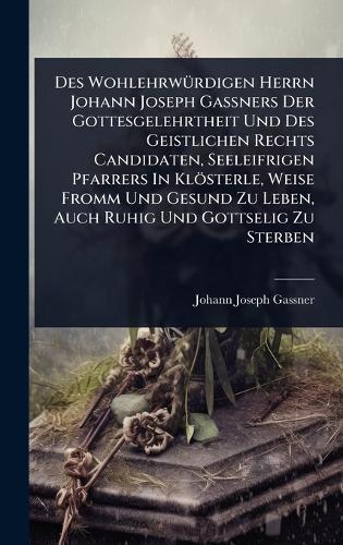 Des WohlehrwÃ1/4rdigen Herrn Johann Joseph GaÃners Der Gottesgelehrtheit Und Des Geistlichen Rechts Candidaten, Seeleifrigen Pfarrers In Klösterle, Weise Fromm Und Gesund Zu Leben, Auch Ruhig Und Gottselig Zu Sterben
