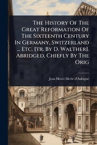 The History Of The Great Reformation Of The Sixteenth Century In Germany, Switzerland ... Etc. [tr. By D. Walther]. Abridged, Chiefly By The Orig