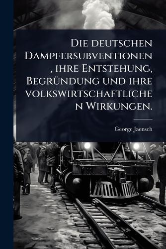 Die deutschen Dampfersubventionen, ihre Entstehung, BegrÃ1/4ndung und ihre volkswirtschaftlichen Wirkungen.