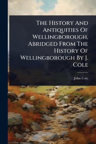 The History And Antiquities Of Wellingborough, Abridged From The History Of Wellingborough By J. Cole