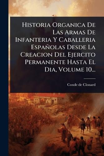 Historia Organica De Las Armas De Infanteria Y Caballeria Españolas Desde La Creacion Del Ejercito Permanente Hasta El Dia, Volume 10...