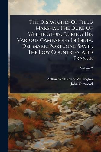 The Dispatches Of Field Marshal The Duke Of Wellington, During His Various Campaigns In India, Denmark, Portugal, Spain, The Low Countries, And France