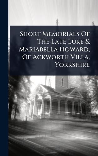 Short Memorials Of The Late Luke & Mariabella Howard, Of Ackworth Villa, Yorkshire