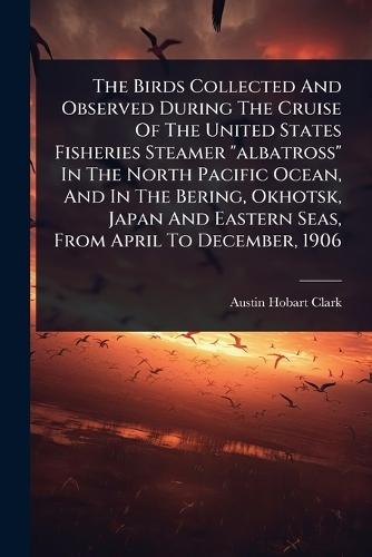 The Birds Collected And Observed During The Cruise Of The United States Fisheries Steamer ""albatross"" In The North Pacific Ocean, And In The Bering, Okhotsk, Japan And Eastern Seas, From April To December, 1906