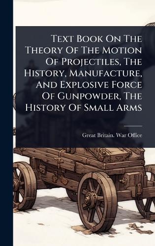 Text Book On The Theory Of The Motion Of Projectiles, The History, Manufacture, And Explosive Force Of Gunpowder, The History Of Small Arms