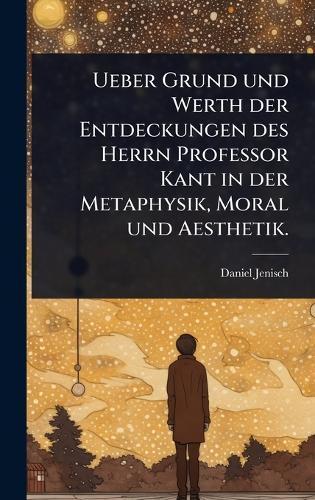 Ueber Grund und Werth der Entdeckungen des Herrn Professor Kant in der Metaphysik, Moral und Aesthetik.