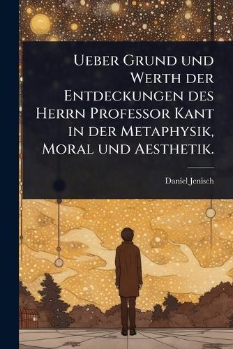 Ueber Grund und Werth der Entdeckungen des Herrn Professor Kant in der Metaphysik, Moral und Aesthetik.