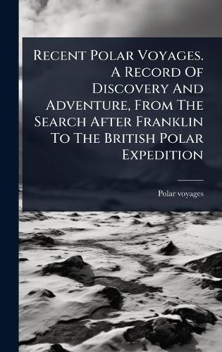 Recent Polar Voyages. A Record Of Discovery And Adventure, From The Search After Franklin To The British Polar Expedition