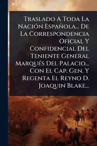 Traslado A Toda La NaciÃ3n Española... De La Correspondencia Oficial Y Confidencial Del Teniente General MarquÃ(c)s Del Palacio... Con El Cap. Gen. Y Regenta El Reyno D. Joaquin Blake...