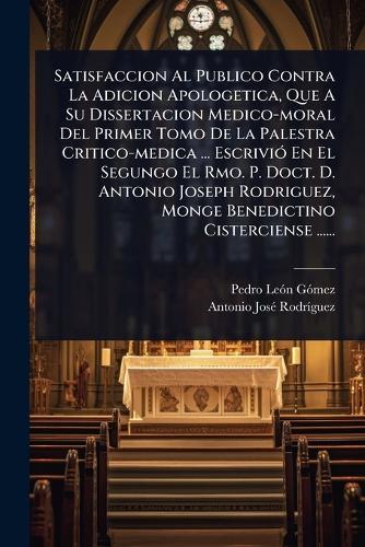 Satisfaccion Al Publico Contra La Adicion Apologetica, Que A Su Dissertacion Medico-moral Del Primer Tomo De La Palestra Critico-medica ... EscriviÃ3 En El Segungo El Rmo. P. Doct. D. Antonio Joseph Rodriguez, Monge Benedictino Cisterciense ......