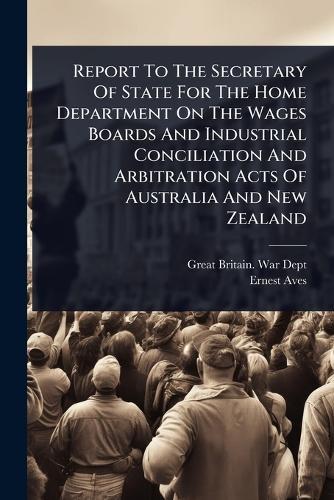 Report To The Secretary Of State For The Home Department On The Wages Boards And Industrial Conciliation And Arbitration Acts Of Australia And New Zealand