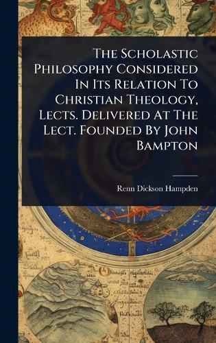 The Scholastic Philosophy Considered In Its Relation To Christian Theology, Lects. Delivered At The Lect. Founded By John Bampton