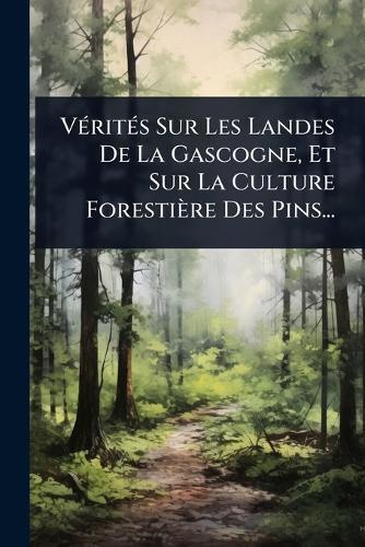 VÃ(c)ritÃ(c)s Sur Les Landes De La Gascogne, Et Sur La Culture Forestière Des Pins...
