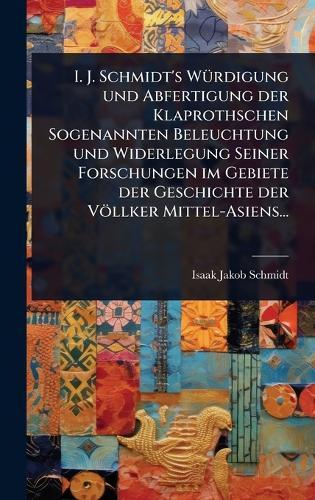 I. J. Schmidt's WÃ1/4rdigung und Abfertigung der Klaprothschen Sogenannten Beleuchtung und Widerlegung Seiner Forschungen im Gebiete der Geschichte der Völlker Mittel-Asiens...