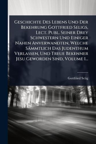 Geschichte Des Lebens Und Der Bekehrung Gottfried Seligs, Lect. Publ. Seiner Drey Schwestern Und Einiger Nahen Anverwandten, Welche Sämmtlich Das Judenthum Verlassen, Und Treue Bekenner Jesu Geworden Sind, Volume 1...