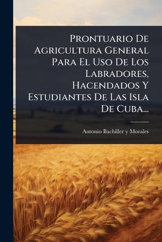 Prontuario De Agricultura General Para El Uso De Los Labradores, Hacendados Y Estudiantes De Las Isla De Cuba...