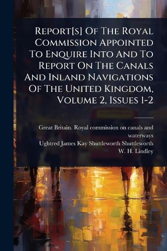 Report[s] Of The Royal Commission Appointed To Enquire Into And To Report On The Canals And Inland Navigations Of The United Kingdom, Volume 2, Issues 1-2
