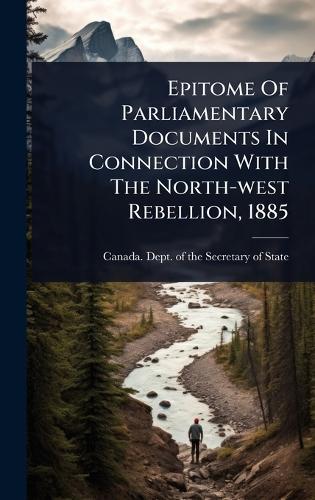 Epitome Of Parliamentary Documents In Connection With The North-west Rebellion, 1885