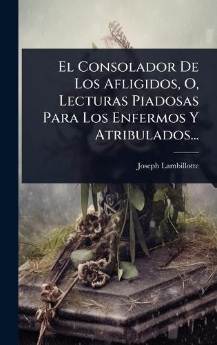 El Consolador De Los Afligidos, O, Lecturas Piadosas Para Los Enfermos Y Atribulados...