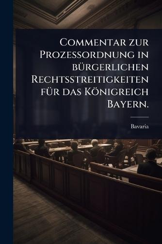 Commentar zur ProzeÃ&#159;ordnung in bÃ1/4rgerlichen Rechtsstreitigkeiten fÃ1/4r das Königreich Bayern.