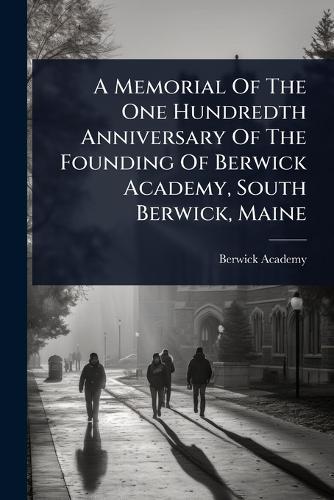 A Memorial Of The One Hundredth Anniversary Of The Founding Of Berwick Academy, South Berwick, Maine