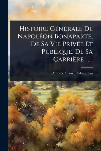 Histoire GÃ(c)nÃ(c)rale De NapolÃ(c)on Bonaparte, De Sa Vie PrivÃ(c)e Et Publique, De Sa Carrière ......