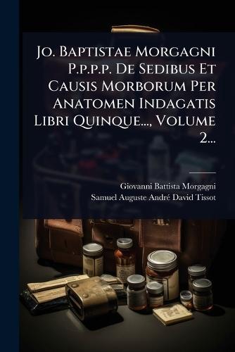 Jo. Baptistae Morgagni P.p.p.p. De Sedibus Et Causis Morborum Per Anatomen Indagatis Libri Quinque..., Volume 2...