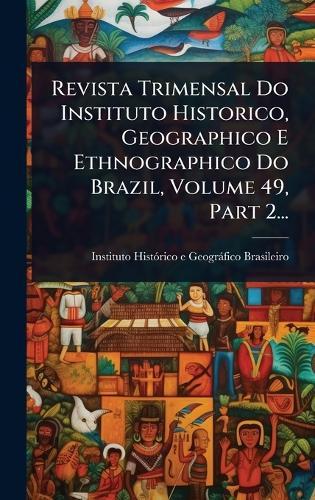 Revista Trimensal Do Instituto Historico, Geographico E Ethnographico Do Brazil, Volume 49, Part 2...