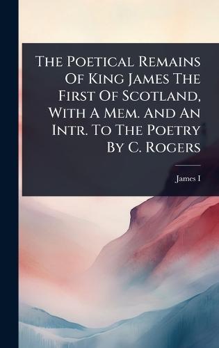 The Poetical Remains Of King James The First Of Scotland, With A Mem. And An Intr. To The Poetry By C. Rogers