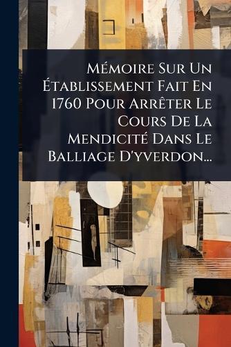 MÃ(c)moire Sur Un Ãtablissement Fait En 1760 Pour ArrÃater Le Cours De La MendicitÃ(c) Dans Le Balliage D'yverdon...