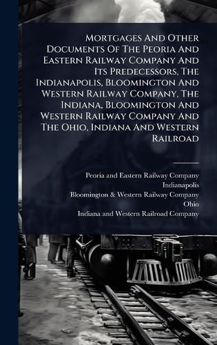 Mortgages And Other Documents Of The Peoria And Eastern Railway Company And Its Predecessors, The Indianapolis, Bloomington And Western Railway Company, The Indiana, Bloomington And Western Railway Company And The Ohio, Indiana And Western Railroad