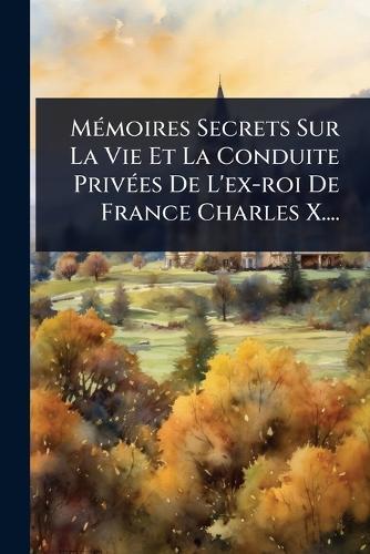 MÃ(c)moires Secrets Sur La Vie Et La Conduite PrivÃ(c)es De L'ex-roi De France Charles X....