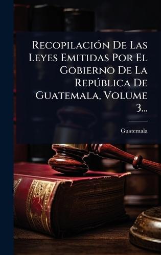 RecopilaciÃ3n De Las Leyes Emitidas Por El Gobierno De La RepÃ°blica De Guatemala, Volume 3...